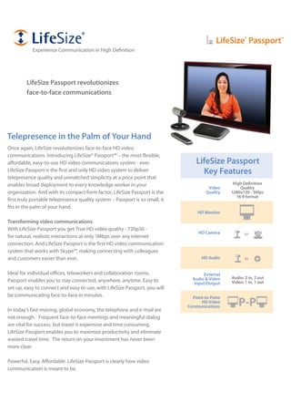 LifeSize®
Passport™
LifeSize Passport revolutionizes
face-to-face communications
HD Monitor
HD Camera
Point-to-Point
HD Video
Communications P-P
LifeSize Passport
Key Features
Video
Quality
HD Audio
External
Audio & Video
Input/Output
High Definition
Quality
1280x720 - 30fps
16:9 format
Audio: 2 in, 2 out
Video: 1 in, 1 out
or
or
Telepresence in the Palm of Your Hand
Once again, LifeSize revolutionizes face-to-face HD video
communications. Introducing LifeSize® Passport™ – the most flexible,
affordable, easy-to-use HD video communications system - ever.
LifeSize Passport is the first and only HD video system to deliver
telepresence quality and unmatched simplicity at a price point that
enables broad deployment to every knowledge worker in your
organization. And with its compact form factor, LifeSize Passport is the
first truly portable telepresence quality system – Passport is so small, it
fits in the palm of your hand.
Transforming video communications
With LifeSize Passport you get True HD video quality - 720p30 -
for natural, realistic interactions at only 1Mbps over any internet
connection. And LifeSize Passport is the first HD video communication
system that works with Skype™, making connecting with colleagues
and customers easier than ever.
Ideal for individual offices, teleworkers and collaboration rooms,
Passport enables you to stay connected, anywhere, anytime. Easy to
set-up, easy to connect and easy to use, with LifeSize Passport, you will
be communicating face-to-face in minutes.
In today’s fast-moving, global economy, the telephone and e-mail are
not enough. Frequent face-to-face meetings and meaningful dialog
are vital for success, but travel is expensive and time consuming.
LifeSize Passport enables you to maximize productivity and eliminate
wasted travel time. The return on your investment has never been
more clear.
Powerful. Easy. Affordable. LifeSize Passport is clearly how video
communication is meant to be.
Experience Communication in High Definition
 