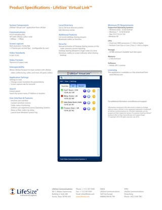 Product Specifications - LifeSize® Virtual Link™



System Components                                             Local Directory                                                Minimum PC Requirements
LifeSize® Virtual Link™ application from LifeSize             Up to 250 local directory entries                              Supported Operating Systems:
                                                              Edit directory entries                                         •	 Windows	Vista	-	32	bit	&	64	bit
Communications                                                                                                               •	 Windows	7	-	32	bit	&	64	bit
H.323 including AES,                                          Additional Features                                            •	 Mac	OS	X	10.5	&	10.6
SIP (with LifeSize codecs only)                               List recent desktop sharing sessions                           •	Windows	XP
128Kbps – 1 Mbps                                              Bookmark codecs as favorites
                                                                                                                             CPU:
Screen capture                                                                                                               •	 Dual	Core	AMD	processors	2.1	GHz	or	higher
                                                              Security
XGA resolution (1024x768)                                                                                                    •	 Pentium	Core	Duo	or	Core	2	Duo	2.1	GHz	or	higher
                                                              Manual activation of Desktop sharing session on the
1-5 frames-per-second (fps) - (configurable by user)           codec prevents session hijacking
                                                                                                                             Storage:
                                                              Desktop sharing allowed to single codec at a time
                                                                                                                             •	 50	MB	minimum	available	hard	disk	space
Video Standards                                               Persistent, subtle on-screen indicator when sharing
H.264, H.263                                                   desktop
                                                                                                                             Memory:
                                                                                                                             •	 2	GB	minimum
Video Formats
Transmit 4:3 aspect ratio                                                                                                    Software:
                                                                                                                             •	 Adobe	AIR	2	runtime
Interoperability
Allows LifeSize Passport to share content with LifeSize                                                                      Licensing
 video conferencing codecs and most 3rd party codecs                                                                         This application is available as a free download from
                                                                                                                              www.lifesize.com.
Application Settings
Settings to tune
•	 Change	screen	resolution	for	presentations
•	 Screen	capture	rate	for	transmit

Search
Instant search
Search by system name, IP Address or location

User Interface & Features
 Intuitive user interface                                                                                                    For additional information: www.lifesize.com/support
 Context sensitive controls
 Codec status monitoring
 Uniform user experience across Operating Systems                                                                            Information contained in this document is subject to change
                                                                                                                             without notice. LifeSize® is the registered trademark or trademark
 Views to filter codecs by status
                                                                                                                             of LifeSize Communications Inc. All other trademarks are the
 Launch from Windows System Tray                                                                                             property of their respective owners. For patents covering LifeSize®
                                                                                                                             products refer to http://www.lifesize.com/support/legal.
                                                                                                                             © Copyright 2010. All rights reserved. July 2010.




                                                       LifeSize Communications:      Phone: +1 512 347 9300         EMEA:                            APAC:
                                                       901 S. Mopac Expressway       Fax: +1 512 347 9301           LifeSize Communications          LifeSize Communications
                                                       Building 3, Suite 300         Email: info@lifesize.com       Toll-Free Europe                 Hong Kong
                                                       Austin, Texas 78746 USA       www.lifesize.com               008000 999 09 799                Phone: +852 3189 7061
 