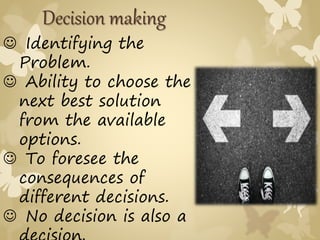  Identifying the
Problem.
 Ability to choose the
next best solution
from the available
options.
 To foresee the
consequences of
different decisions.
 No decision is also a
Decision making
 
