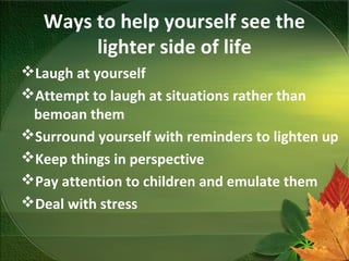 Ways to help yourself see the
lighter side of life
Laugh at yourself
Attempt to laugh at situations rather than
bemoan them
Surround yourself with reminders to lighten up
Keep things in perspective
Pay attention to children and emulate them
Deal with stress
 
