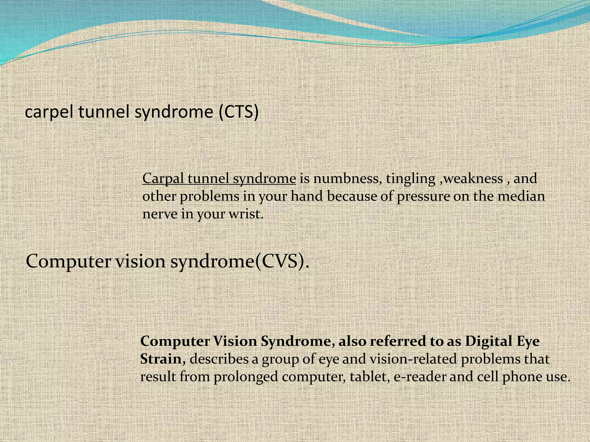 carpel tunnel syndrome (CTS)
Carpal tunnel syndrome is numbness, tingling ,weakness , and
other problems in your hand because of pressure on the median
nerve in your wrist.
Computer vision syndrome(CVS).
Computer Vision Syndrome, also referred to as Digital Eye
Strain, describes a group of eye and vision-related problems that
result from prolonged computer, tablet, e-reader and cell phone use.
 