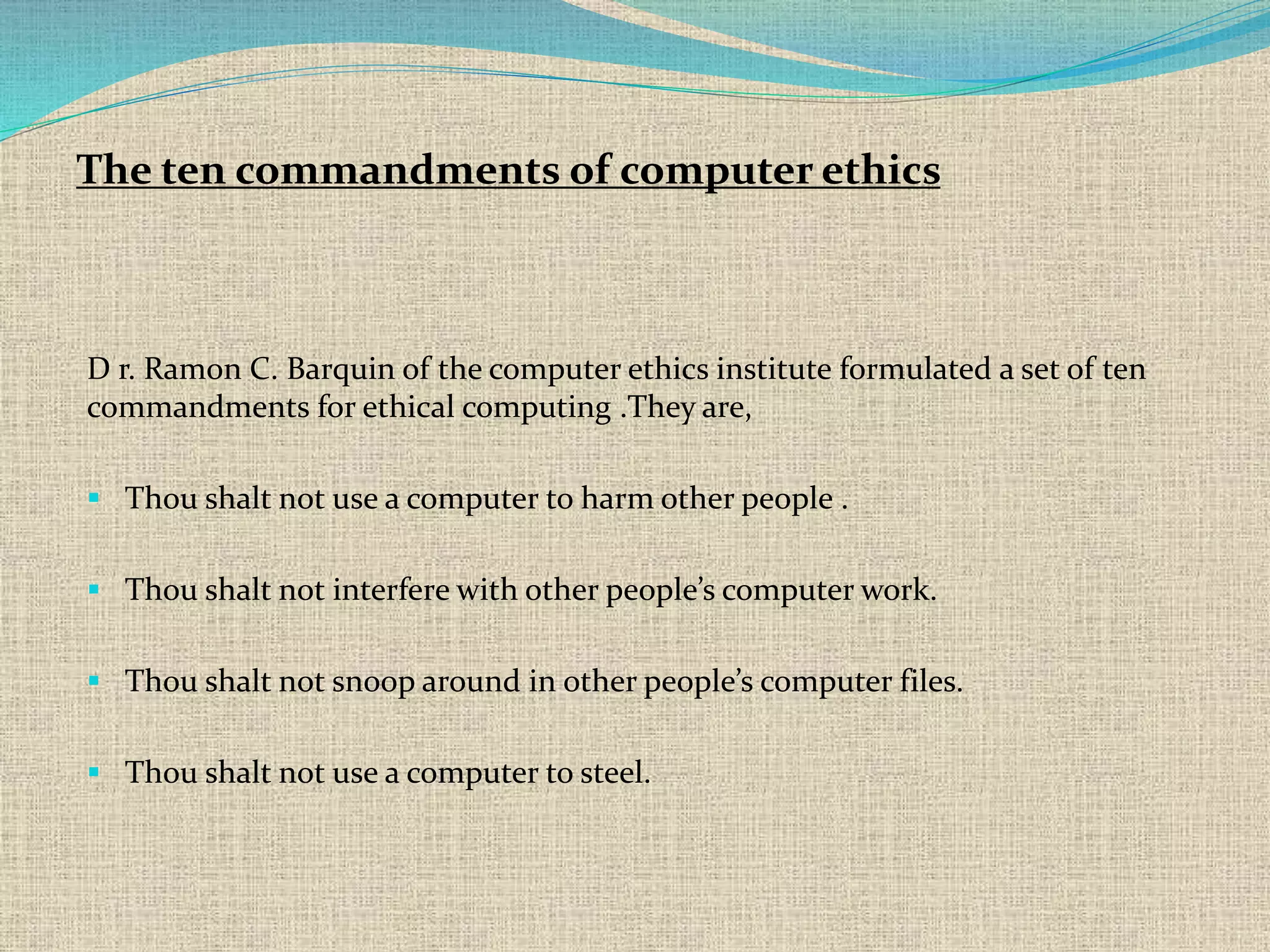 D r. Ramon C. Barquin of the computer ethics institute formulated a set of ten
commandments for ethical computing .They are,
 Thou shalt not use a computer to harm other people .
 Thou shalt not interfere with other people’s computer work.
 Thou shalt not snoop around in other people’s computer files.
 Thou shalt not use a computer to steel.
The ten commandments of computer ethics
 