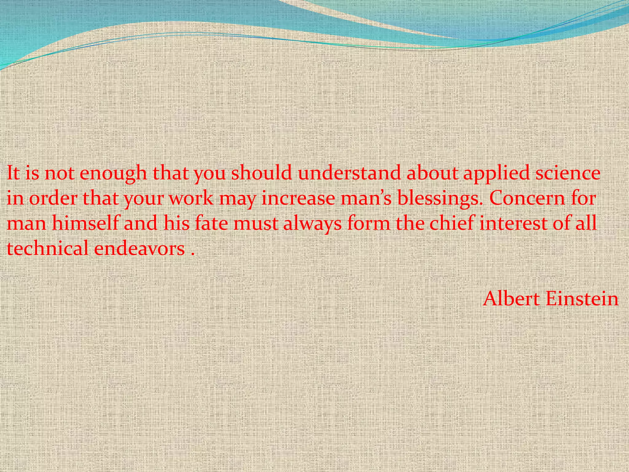 It is not enough that you should understand about applied science
in order that your work may increase man’s blessings. Concern for
man himself and his fate must always form the chief interest of all
technical endeavors .
Albert Einstein
 