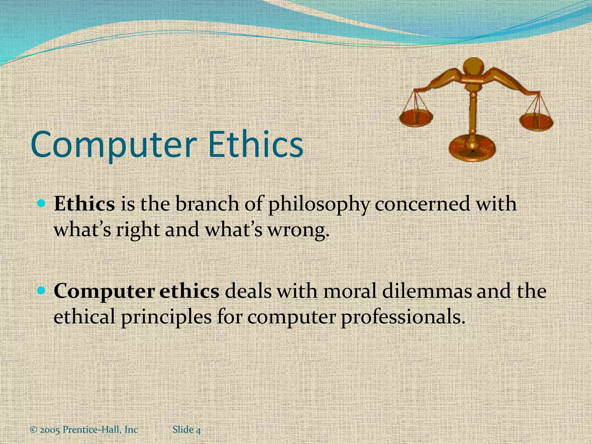 © 2005 Prentice-Hall, Inc Slide 4
Computer Ethics
 Ethics is the branch of philosophy concerned with
what’s right and what’s wrong.
 Computer ethics deals with moral dilemmas and the
ethical principles for computer professionals.
 