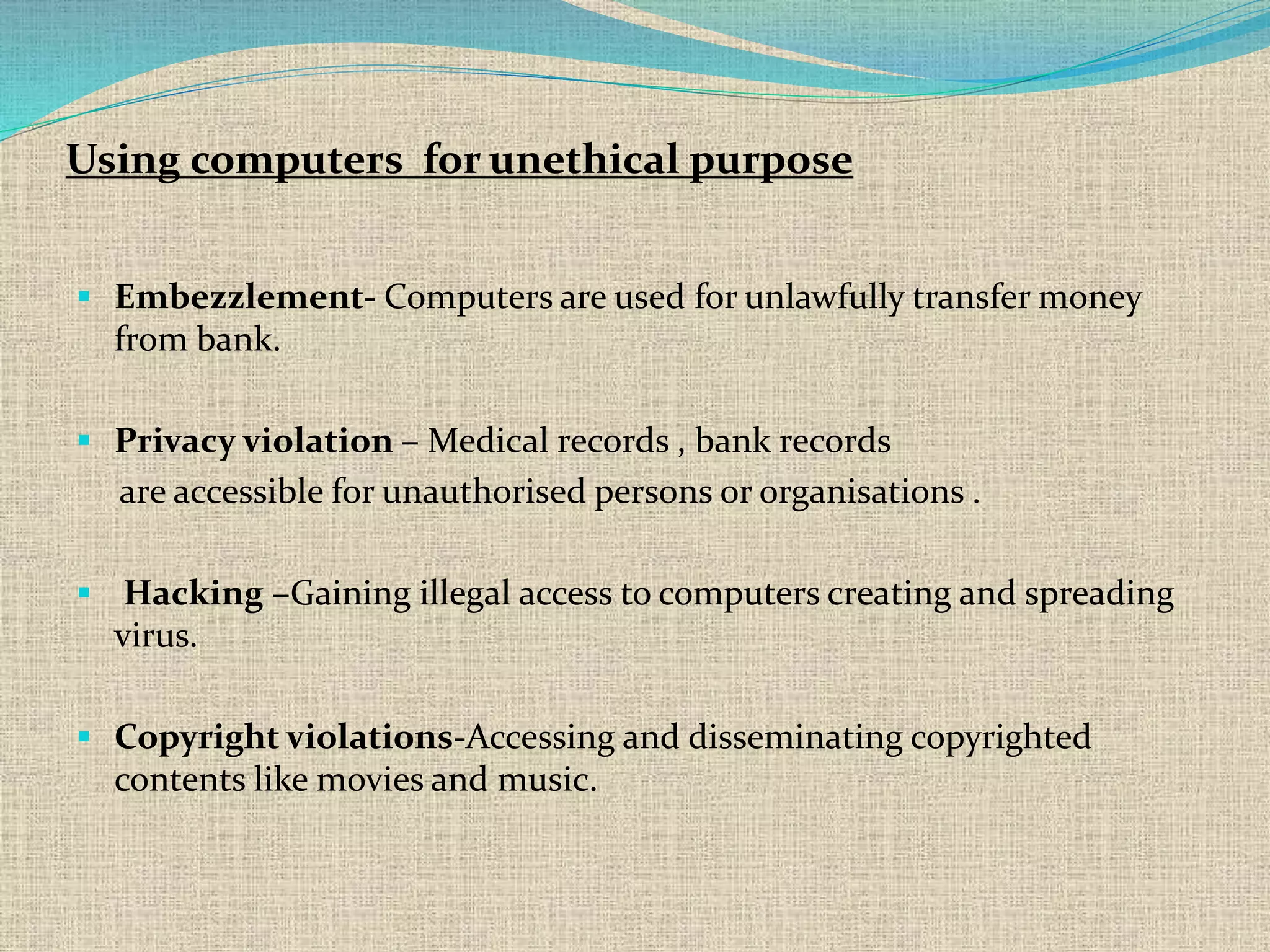  Embezzlement- Computers are used for unlawfully transfer money
from bank.
 Privacy violation – Medical records , bank records
are accessible for unauthorised persons or organisations .
 Hacking –Gaining illegal access to computers creating and spreading
virus.
 Copyright violations-Accessing and disseminating copyrighted
contents like movies and music.
Using computers for unethical purpose
 