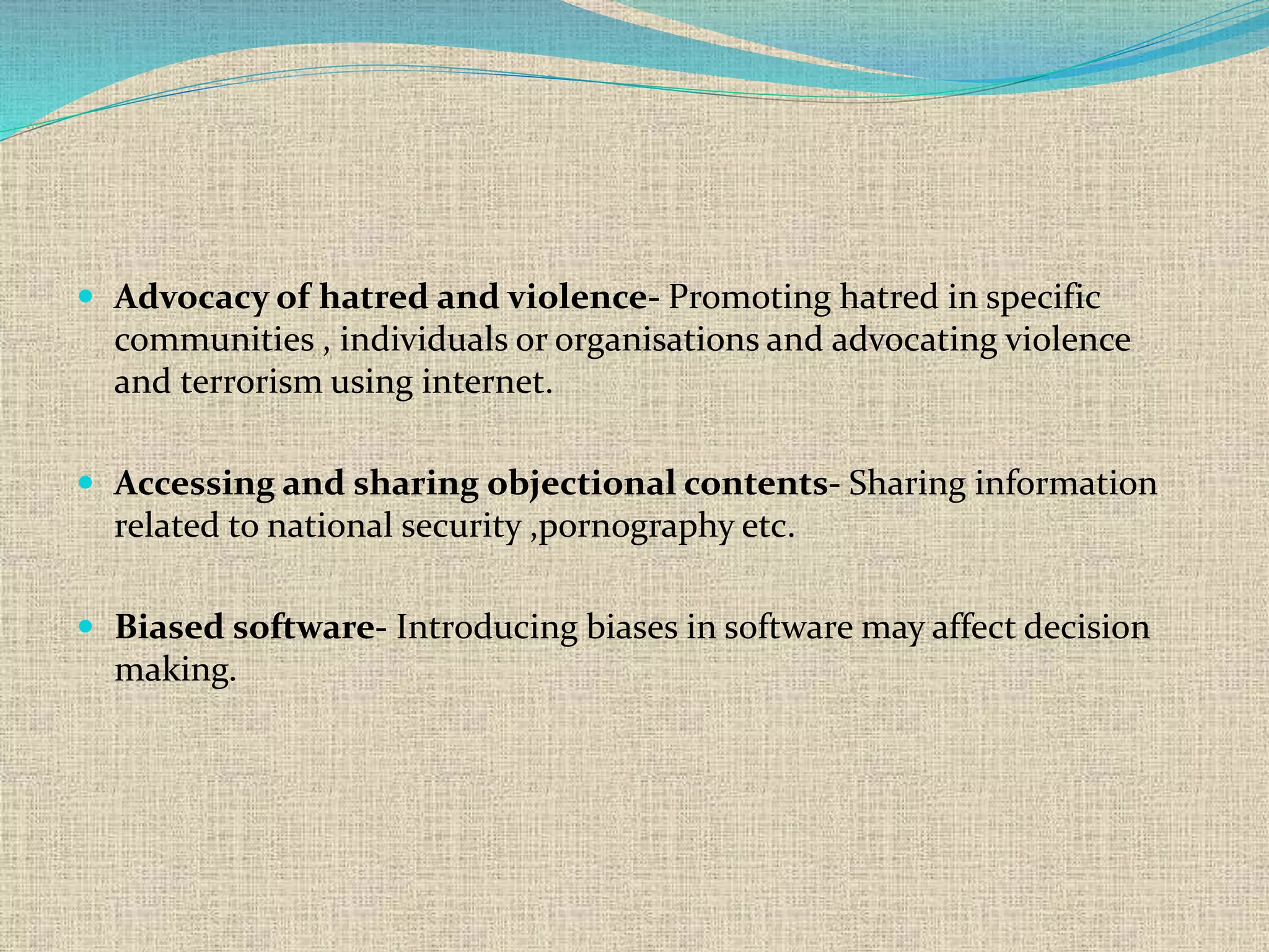  Advocacy of hatred and violence- Promoting hatred in specific
communities , individuals or organisations and advocating violence
and terrorism using internet.
 Accessing and sharing objectional contents- Sharing information
related to national security ,pornography etc.
 Biased software- Introducing biases in software may affect decision
making.
 