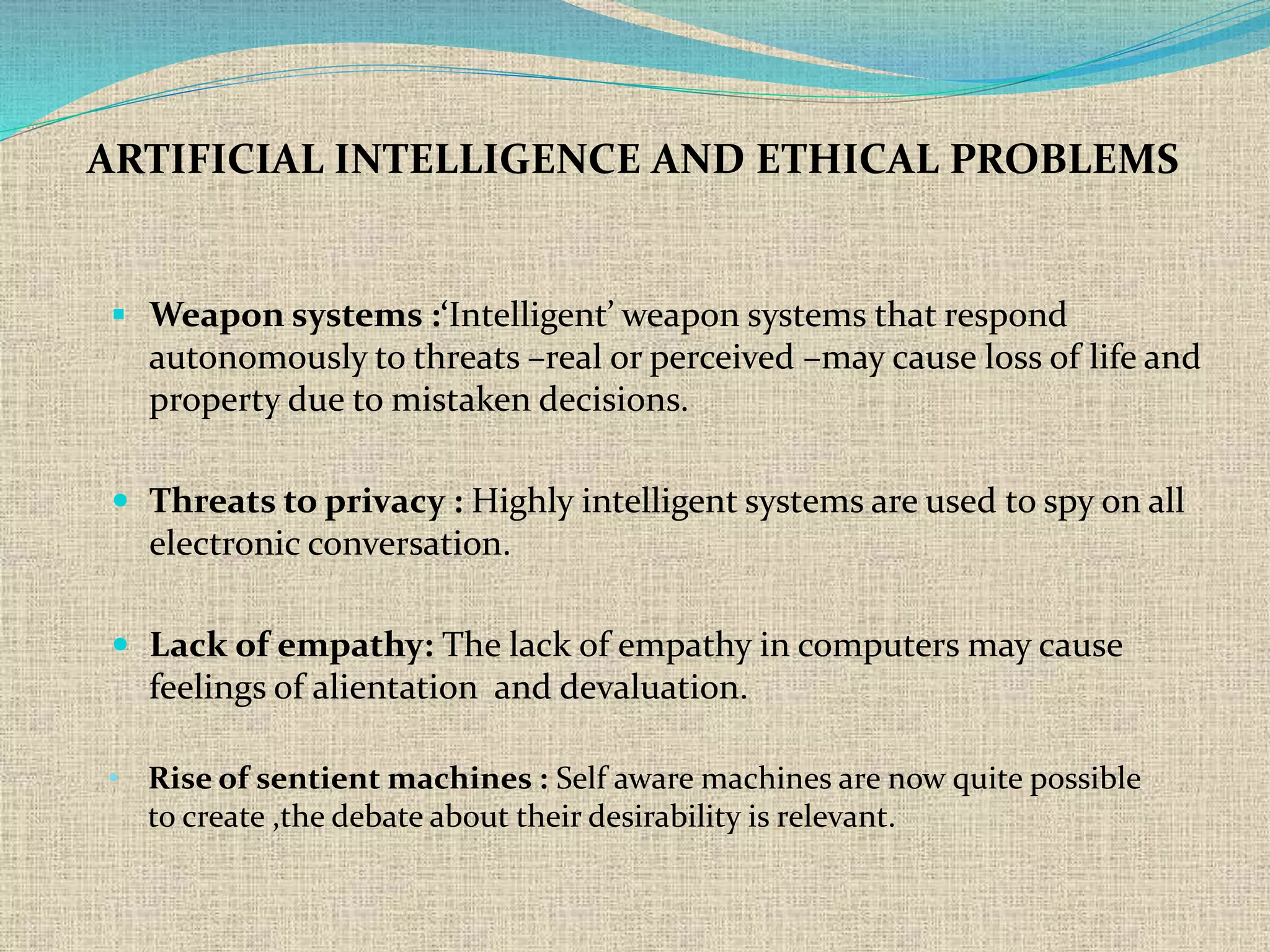  Weapon systems :‘Intelligent’ weapon systems that respond
autonomously to threats –real or perceived –may cause loss of life and
property due to mistaken decisions.
 Threats to privacy : Highly intelligent systems are used to spy on all
electronic conversation.
 Lack of empathy: The lack of empathy in computers may cause
feelings of alientation and devaluation.
ARTIFICIAL INTELLIGENCE AND ETHICAL PROBLEMS
• Rise of sentient machines : Self aware machines are now quite possible
to create ,the debate about their desirability is relevant.
 