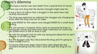 Heinz’s dilemma
› In Europe,a woman was near death from a special kind of cancer.
› There was one drug that the doctors thought might save her.
› It was a form of radium that a druggist in the same town had
recently discovered.
› The drug was expensive to make,but the druggist was charging ten
times what the drug cost him to make.
› He paid $4000 for the radium and charged $4000 for a small dose
of drug.
› The sick woman’s husband ,Heinz went to everyone he knew to
borrow the money and tried every legal means,but he could only
get $2000 which is half of what it cost.
› He told the druggist that his wife was dying,and asked him to sell it
cheaper or let him pay later.
› But the druggist said,”No,I discovered the drug and I’m going to
make money from it.”
› So,having tried every legal means,Heinz gets desperate and
considers breaking into the man’s store to steal the drug for his
wife.
 