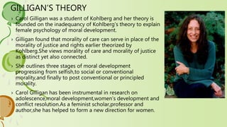 GILLIGAN’S THEORY
› Carol Gilligan was a student of Kohlberg and her theory is
founded on the inadequancy of Kohlberg’s theory to explain
female psychology of moral development.
› Gilligan found that morality of care can serve in place of the
morality of justice and rights earlier theorized by
Kohlberg.She views morality of care and morality of justice
as distinct yet also connected.
› She outlines three stages of moral development
progressing from selfish,to social or conventional
morality,and finally to post conventional or principled
morality.
› Carol Gilligan has been instrumental in research on
adolescence,moral development,women’s development and
conflict resolution.As a feminist scholar,professor and
author,she has helped to form a new direction for women.
 