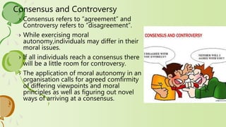 Consensus and Controversy
› Consensus refers to “agreement” and
Controversy refers to “disagreement”.
› While exercising moral
autonomy,individuals may differ in their
moral issues.
› If all individuals reach a consensus there
will be a little room for controversy.
› The application of moral autonomy in an
organisation calls for agreed comfirmity
of differing viewpoints and moral
principles as well as figuring out novel
ways of arriving at a consensus.
 