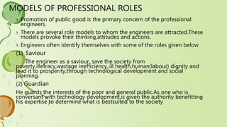 MODELS OF PROFESSIONAL ROLES
› Promotion of public good is the primary concern of the professional
engineers.
› There are several role models to whom the engineers are attracted.These
models provoke their thinking,attitudes and actions.
› Engineers often identify themselves with some of the roles given below
(1) Saviour
The engineer as a saviour, save the society from
poverty,illetracy,wastage inefficiency,,ill health,human(labour) dignity and
lead it to prosperity,through technological development and social
planning.
(2) Guardian
He guards the interests of the poor and general public.As one who is
conversant with technology development,is given the authority benefitting
his expertise to determine what is bestsuited to the society
 