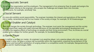 (3) Bureaucratic Servant
He serves the organization and the employers. The management of an enterprise fixes its goals and assigns the
job of problem solving to the engineer, who accepts the challenge and shapes them into concrete
achievements. For example, Jamshedji Tata.
(4) Social Servant
It is one who exhibits social responsibility. The engineer translates the interest and aspirations of the society
into a reality, remembering that his true master is the society at large. For example, Sir M.Viswesvarayya.
(5) Social Enabler and Catalyst
One who changes the society through technology. The engineer must assist the management and the society
to understand their needs and make informed decisions on the desirable technological development and
minimize the negative effects of technology on people and their living environment. Thus, he shines as a social
enabler and a catalyst for further growth. For example, Sri Sundarlal Bahuguna.
(6) Game Player
He is neither a servant nor master. An engineer is an assertive player, not a passive player who may carry out
his master‘s voice. He plays a unique role successfully within the organization, enjoying the excitement of the
profession and having the satisfaction of surging ahead in a competitive world. For example, Narayanamurthy,
Infosys and Dr. Kasthurirangan, ISRO.
 