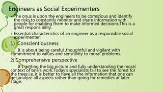 Engineers as Social Experimenters
› The onus is upon the engineers to be comscious and identify
the risks,to constantly monitor and share information with
people for enabling them to make informed decisions.This is a
great responsibility.
› Essential characteristics of an engineer as a responsible social
experimenter:
1) Conscientiousness
It is about being careful ,thoughtful and vigilant with
commitment to values and sensitivity to moral problems.
2) Comprehensive perspective
It’s getting the big picture and fully understanding the moral
context of one’s work.Today’s specialists fail to see the forest for
the trees.i.e, it is better to have all the information that one can
get,analyze all aspects rather than going for remedies at later
stage.
 