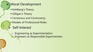  Moral Development
 Kohlberg’s Theory
 Gilligan’s Theory
 Consensus and Controversy
 Models of Professional Roles
 Self-Interest
o Engineering as Experimentation
o Engineers as Responsible Experimenters
 