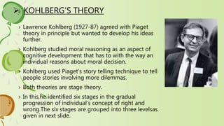  KOHLBERG’S THEORY
› Lawrence Kohlberg (1927-87) agreed with Piaget
theory in principle but wanted to develop his ideas
further.
› Kohlberg studied moral reasoning as an aspect of
cognitive development that has to with the way an
individual reasons about moral decision.
› Kohlberg used Piaget’s story telling technique to tell
people stories involving more dilemmas.
› Both theories are stage theory.
› In this,he identified six stages in the gradual
progression of individual’s concept of right and
wrong.The six stages are grouped into three levelsas
given in next slide.
 