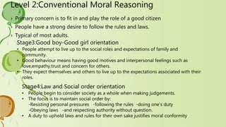Level 2:Conventional Moral Reasoning
› Primary concern is to fit in and play the role of a good citizen
› People have a strong desire to follow the rules and laws.
› Typical of most adults.
Stage3:Good boy-Good girl orientation
• People attempt to live up to the social roles and expectations of family and
community.
• Good behaviour means having good motives and interpersonal feelings such as
love,empathy,trust and concern for others.
• They expect themselves and others to live up to the expectations associated with their
roles.
Stage4:Law and Social order orientation
• People begin to consider society as a whole when making judgements.
• The focus is to maintain social order by:
-Resisting personal pressures -following the rules -doing one’s duty
-Obeying laws -and respecting authority without question.
• A duty to uphold laws and rules for their own sake justifies moral conformity
 