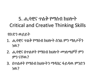 5. ሒሳዊና ጥልቅ የማሰብ ክህሎት
Critical and Creative Thinking Skills
የቡድን ዉይይት
1. ሒሳዊና ጥልቅ የማሰብ ክህሎት ስንል ምን ማለታችን
ነዉ?
2. ሒሳዊና በጥልቀት...