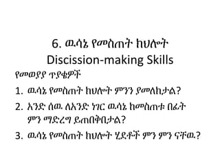 6. ዉሳኔ የመስጠት ክህሎት
Discission-making Skills
የመወያያ ጥያቄዎች
1. ዉሳኔ የመስጠት ክህሎት ምንን ያመለክታል?
2. አንድ ሰዉ ለአንድ ነገር ዉሳኔ ከመስጠቱ በፊት
ምን ማ...