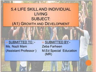 5.4 LIFE SKILL AND INDIVIDUAL
LIVING
SUBJECT:
(A1) GROWTH AND DEVELOPMENT
 SUBMITTED TO :-
Ms. Nazli Mam
(Assistant Professor )
 SUBMITTED BY:-
Zeba Farheen
M.Ed Special Education
(MR)
 