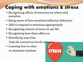 Coping with emotions & stress
 Recognizing effects of emotions on others and
ourselves
 Being aware of how emotions influence behaviors
 Able to respond to emotions appropriately
 Recognizing sources of stress in our life
 Recognizing how these affect us
 Identifying ways that
help the control our levels of stress
 Learning how to relax
to minimize tensions
 
