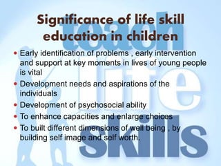Significance of life skill
education in children
 Early identification of problems , early intervention
and support at key moments in lives of young people
is vital
 Development needs and aspirations of the
individuals
 Development of psychosocial ability
 To enhance capacities and enlarge choices
 To built different dimensions of well being , by
building self image and self worth.
 