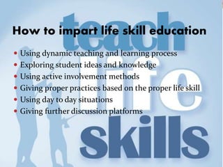 How to impart life skill education
 Using dynamic teaching and learning process
 Exploring student ideas and knowledge
 Using active involvement methods
 Giving proper practices based on the proper life skill
 Using day to day situations
 Giving further discussion platforms
 