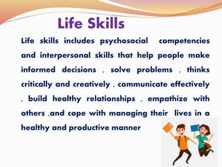 Life Skills
Life skills includes psychosocial competencies
and interpersonal skills that help people make
informed decisions , solve problems , thinks
critically and creatively , communicate effectively
, build healthy relationships , empathize with
others ,and cope with managing their lives in a
healthy and productive manner
 
