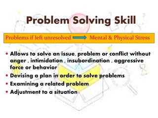 Problem Solving Skill
Problems if left unresolved Mental & Physical Stress
 Allows to solve an issue, problem or conflict without
anger , intimidation , insubordination , aggressive
force or behavior
 Devising a plan in order to solve problems
 Examining a related problem
 Adjustment to a situation
 