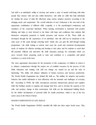 2
Life skill is an individual’s ability to develop and sustain a state of mental well-being with other
people they interact with and also within themselves. Life skills are skills that help individuals
for dealing the issues of daily life effectively using various adaptive practices according to the
changing needs and requirement. The overall reflection of one’s behaviour is the sum total of the
appropriate combination of different skills. Logically, it is the psychological competency and
steadiness of the concerned individual. When learning environment is motivated with positive
thinking and helps to look forward to the future with hope and confidence then students find
themselves adequately prepared to handle pressures and stresses of life. These skills are
developed through the life experiences of an individual. Also life skill can be inculcated to the
early years of life easily through schooling itself. Adults also can gain life skill through training
programmes. Life skills training in schools must meet the social and emotional developmental
needs of students for effective teaching and learning to take place and for students to reach their
full potential. Efficient and innovative life skills education package for curriculum which can
move towards better preparing youth to enter and contribute to a competitive and global
workforce is a need of the hour.
The most appropriate intervention for the promotion of this competence of children in school is
to enhance competencies through the proper use of available resources by the process of Life
Skills Education and training. Life skill can change our mental set up and the style of
functioning. This ability will enhance utilisation of human resources and increase productivity.
The World Health Organization has defined life skills as, "the abilities for adaptive and positive
behavior that enable individuals to deal effectively with the demands and challenges of everyday
life". According to WHO, life skills encompasses personal, interpersonal, physical and cognitive
skills that facilitate people to organize and manage their lives, and to develop the capacity to live
with, and produce change in their environment. Life skills are the fundamental building blocks
for the further development of personal skills for health promotion, which is one of the key
action areas in the Ottawa Charter.
MAJOR COMPONENTS OF LIFE SKILLS
The World Health Organisation (WHO) classified life skills into three major broad areas. They
are:
 
