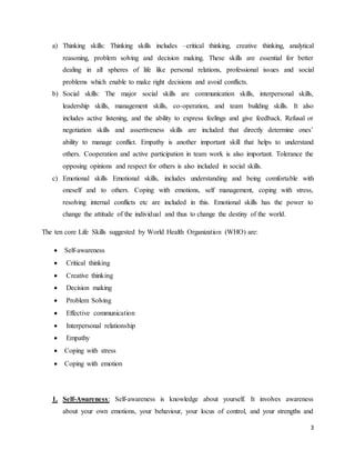 3
a) Thinking skills: Thinking skills includes –critical thinking, creative thinking, analytical
reasoning, problem solving and decision making. These skills are essential for better
dealing in all spheres of life like personal relations, professional issues and social
problems which enable to make right decisions and avoid conflicts.
b) Social skills: The major social skills are communication skills, interpersonal skills,
leadership skills, management skills, co-operation, and team building skills. It also
includes active listening, and the ability to express feelings and give feedback. Refusal or
negotiation skills and assertiveness skills are included that directly determine ones’
ability to manage conflict. Empathy is another important skill that helps to understand
others. Cooperation and active participation in team work is also important. Tolerance the
opposing opinions and respect for others is also included in social skills.
c) Emotional skills Emotional skills, includes understanding and being comfortable with
oneself and to others. Coping with emotions, self management, coping with stress,
resolving internal conflicts etc are included in this. Emotional skills has the power to
change the attitude of the individual and thus to change the destiny of the world.
The ten core Life Skills suggested by World Health Organization (WHO) are:
 Self-awareness
 Critical thinking
 Creative thinking
 Decision making
 Problem Solving
 Effective communication
 Interpersonal relationship
 Empathy
 Coping with stress
 Coping with emotion
1. Self-Awareness: Self-awareness is knowledge about yourself. It involves awareness
about your own emotions, your behaviour, your locus of control, and your strengths and
 