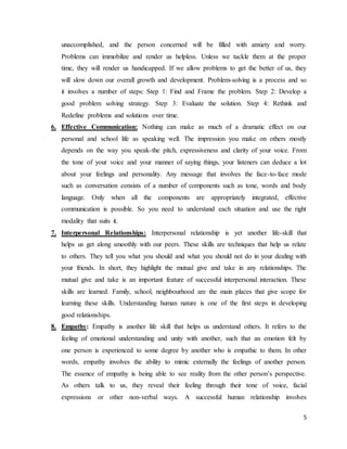 5
unaccomplished, and the person concerned will be filled with anxiety and worry.
Problems can immobilize and render us helpless. Unless we tackle them at the proper
time, they will render us handicapped. If we allow problems to get the better of us, they
will slow down our overall growth and development. Problem-solving is a process and so
it involves a number of steps: Step 1: Find and Frame the problem. Step 2: Develop a
good problem solving strategy. Step 3: Evaluate the solution. Step 4: Rethink and
Redefine problems and solutions over time.
6. Effective Communication: Nothing can make as much of a dramatic effect on our
personal and school life as speaking well. The impression you make on others mostly
depends on the way you speak-the pitch, expressiveness and clarity of your voice. From
the tone of your voice and your manner of saying things, your listeners can deduce a lot
about your feelings and personality. Any message that involves the face-to-face mode
such as conversation consists of a number of components such as tone, words and body
language. Only when all the components are appropriately integrated, effective
communication is possible. So you need to understand each situation and use the right
modality that suits it.
7. Interpersonal Relationships: Interpersonal relationship is yet another life-skill that
helps us get along smoothly with our peers. These skills are techniques that help us relate
to others. They tell you what you should and what you should not do in your dealing with
your friends. In short, they highlight the mutual give and take in any relationships. The
mutual give and take is an important feature of successful interpersonal interaction. These
skills are learned. Family, school, neighbourhood are the main places that give scope for
learning these skills. Understanding human nature is one of the first steps in developing
good relationships.
8. Empathy: Empathy is another life skill that helps us understand others. It refers to the
feeling of emotional understanding and unity with another, such that an emotion felt by
one person is experienced to some degree by another who is empathic to them. In other
words, empathy involves the ability to mimic externally the feelings of another person.
The essence of empathy is being able to see reality from the other person’s perspective.
As others talk to us, they reveal their feeling through their tone of voice, facial
expressions or other non-verbal ways. A successful human relationship involves
 
