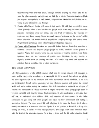 6
understanding others and their nature. Through empathic listening we will be able to find
what the other person is, and not what we think he or she is. This understanding will help
you respond appropriately to their moods, temperaments, motivations and desires and act
wisely in your interactions and dealings.
9. Coping with Stress: Coping with stress is just another life skill that you need to know.
Stress generally refers to the reaction that people show when they encounter excessive
pressure. Depending upon our attitude and our level of tolerance, the pressure we
experience may keep varying. Stress lays much more of a demand on the person’s ability
than it can meet. This tension which is beyond one’s capacity to cope with lead to stress.
People tend to experience stress when the pressure becomes excessive.
10. Coping with Emotions: Emotions are powerful feelings that are directed at something or
someone. Emotions and impulses propel people to action. Emotions can be positive or
negative. Anger, fear, anxiety, worry etc. are examples of negative emotions while hope,
optimism, love, etc. are examples of positive ones. Emotions, be they positive or
negative, would keep on crossing the mind. We cannot stop them. But whether we
entertain them is something that is within our power.
LIFE SKILLS EDUCATION
Life skill education is a value-added program which aims to provide students with strategies to
make healthy choices that contribute to a meaningful life. It is proved that schools are playing
the most important role in the emotional and social development of the individuals. If life skills
are implemented through school education we can effectively develop and sustain the mental
health and social values among the students. Life skills education is applicable to all ages of
children and adolescents in school. However, it targets adolescents since young people seem to
be most vulnerable and behavior related health problems. It helps adolescents to recognise their
self and to understand their abilities, skills, and domains of development. It also helps
adolescents to get along with other people and adjust to their environment and making a
responsible decision. The main aim of life skill education is to equip the learner to develop a
concept of oneself as a person of value and dignity. It is not possible to learn Life skills by mere
reading of books, it should be done through practice. The scope of life skills education differs
with the level of the education system. As a long – term goal the life skills education should
 