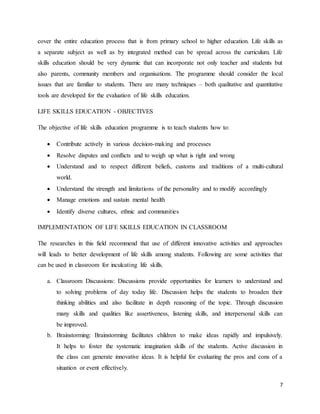 7
cover the entire education process that is from primary school to higher education. Life skills as
a separate subject as well as by integrated method can be spread across the curriculum. Life
skills education should be very dynamic that can incorporate not only teacher and students but
also parents, community members and organisations. The programme should consider the local
issues that are familiar to students. There are many techniques – both qualitative and quantitative
tools are developed for the evaluation of life skills education.
LIFE SKILLS EDUCATION - OBJECTIVES
The objective of life skills education programme is to teach students how to:
 Contribute actively in various decision-making and processes
 Resolve disputes and conflicts and to weigh up what is right and wrong
 Understand and to respect different beliefs, customs and traditions of a multi-cultural
world.
 Understand the strength and limitations of the personality and to modify accordingly
 Manage emotions and sustain mental health
 Identify diverse cultures, ethnic and communities
IMPLEMENTATION OF LIFE SKILLS EDUCATION IN CLASSROOM
The researches in this field recommend that use of different innovative activities and approaches
will leads to better development of life skills among students. Following are some activities that
can be used in classroom for inculcating life skills.
a. Classroom Discussions: Discussions provide opportunities for learners to understand and
to solving problems of day today life. Discussion helps the students to broaden their
thinking abilities and also facilitate in depth reasoning of the topic. Through discussion
many skills and qualities like assertiveness, listening skills, and interpersonal skills can
be improved.
b. Brainstorming: Brainstorming facilitates children to make ideas rapidly and impulsively.
It helps to foster the systematic imagination skills of the students. Active discussion in
the class can generate innovative ideas. It is helpful for evaluating the pros and cons of a
situation or event effectively.
 