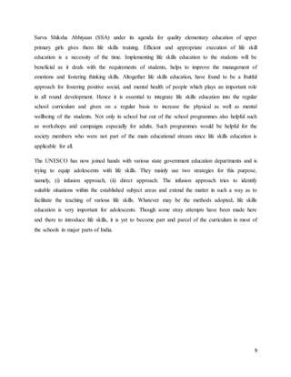 9
Sarva Shiksha Abhiyaan (SSA) under its agenda for quality elementary education of upper
primary girls gives them life skills training. Efficient and appropriate execution of life skill
education is a necessity of the time. Implementing life skills education to the students will be
beneficial as it deals with the requirements of students, helps to improve the management of
emotions and fostering thinking skills. Altogether life skills education, have found to be a fruitful
approach for fostering positive social, and mental health of people which plays an important role
in all round development. Hence it is essential to integrate life skills education into the regular
school curriculum and given on a regular basis to increase the physical as well as mental
wellbeing of the students. Not only in school but out of the school programmes also helpful such
as workshops and campaigns especially for adults. Such programmes would be helpful for the
society members who were not part of the main educational stream since life skills education is
applicable for all.
The UNESCO has now joined hands with various state government education departments and is
trying to equip adolescents with life skills. They mainly use two strategies for this purpose,
namely, (i) infusion approach, (ii) direct approach. The infusion approach tries to identify
suitable situations within the established subject areas and extend the matter in such a way as to
facilitate the teaching of various life skills. Whatever may be the methods adopted, life skills
education is very important for adolescents. Though some stray attempts have been made here
and there to introduce life skills, it is yet to become part and parcel of the curriculum in most of
the schools in major parts of India.
 