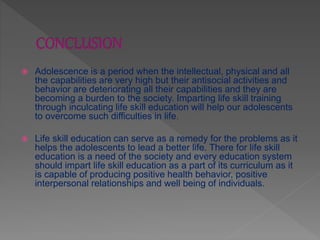  Adolescence is a period when the intellectual, physical and all
the capabilities are very high but their antisocial activities and
behavior are deteriorating all their capabilities and they are
becoming a burden to the society. Imparting life skill training
through inculcating life skill education will help our adolescents
to overcome such difficulties in life.
 Life skill education can serve as a remedy for the problems as it
helps the adolescents to lead a better life. There for life skill
education is a need of the society and every education system
should impart life skill education as a part of its curriculum as it
is capable of producing positive health behavior, positive
interpersonal relationships and well being of individuals.
 