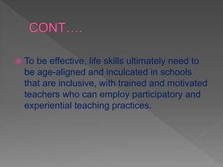  To be effective, life skills ultimately need to
be age-aligned and inculcated in schools
that are inclusive, with trained and motivated
teachers who can employ participatory and
experiential teaching practices.
 