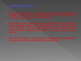  Life skills are abilities for adaptive and positive behavior that
enable individuals to deal effectively with the demands and
challenges of everyday life (WHO,1997)
 Life skills include psychosocial competencies and inter personal
skills that help people make informed decision ,solve problems
,think critically, communicate effectively, build healthy social
relationship and cope with their lives in a healthy and productive
manner.
 Life skill facilitates a complete and integrated development of
individual to function effectively as social beings.
.
 