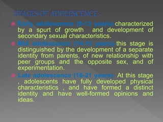  Early adolescence (9-13 years)-characterized
by a spurt of growth and development of
secondary sexual characteristics.
 Mid adolescence (14-15 years)-this stage is
distinguished by the development of a separate
identity from parents, of new relationship with
peer groups and the opposite sex, and of
experimentation.
 Late adolescence (16-21 years)- At this stage
, adolescents have fully developed physical
characteristics , and have formed a distinct
identity and have well-formed opinions and
ideas.
 