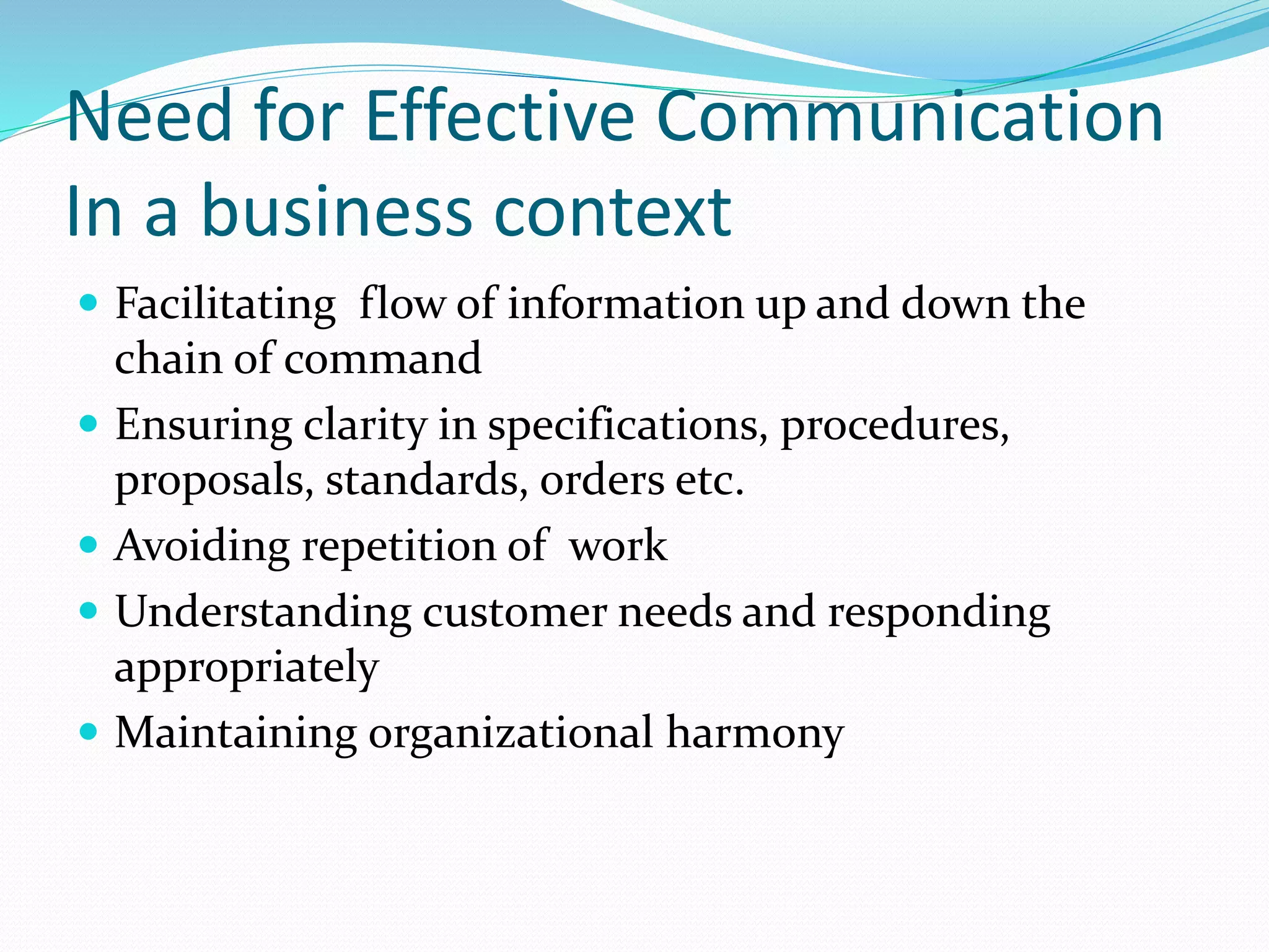 Need for Effective Communication
In a business context
 Facilitating flow of information up and down the
chain of command
 Ensuring clarity in specifications, procedures,
proposals, standards, orders etc.
 Avoiding repetition of work
 Understanding customer needs and responding
appropriately
 Maintaining organizational harmony
 