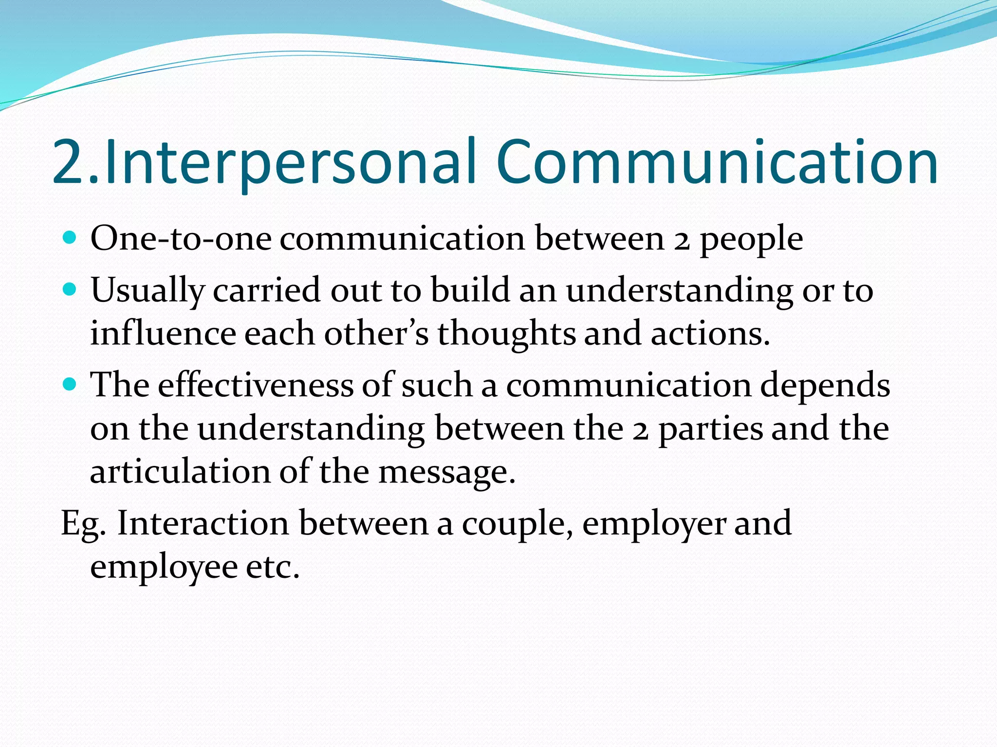 2.Interpersonal Communication
 One-to-one communication between 2 people
 Usually carried out to build an understanding or to
influence each other’s thoughts and actions.
 The effectiveness of such a communication depends
on the understanding between the 2 parties and the
articulation of the message.
Eg. Interaction between a couple, employer and
employee etc.
 