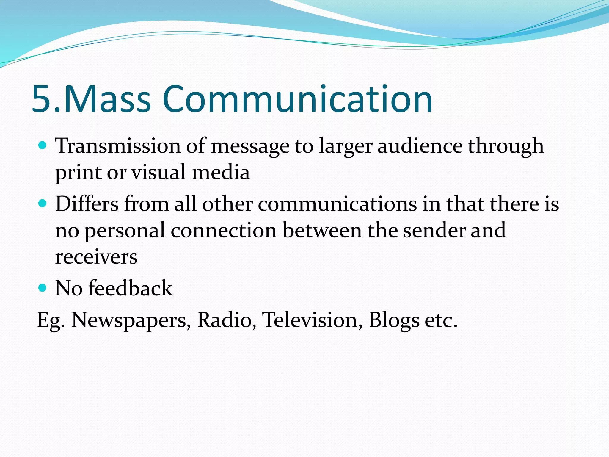 5.Mass Communication
 Transmission of message to larger audience through
print or visual media
 Differs from all other communications in that there is
no personal connection between the sender and
receivers
 No feedback
Eg. Newspapers, Radio, Television, Blogs etc.
 