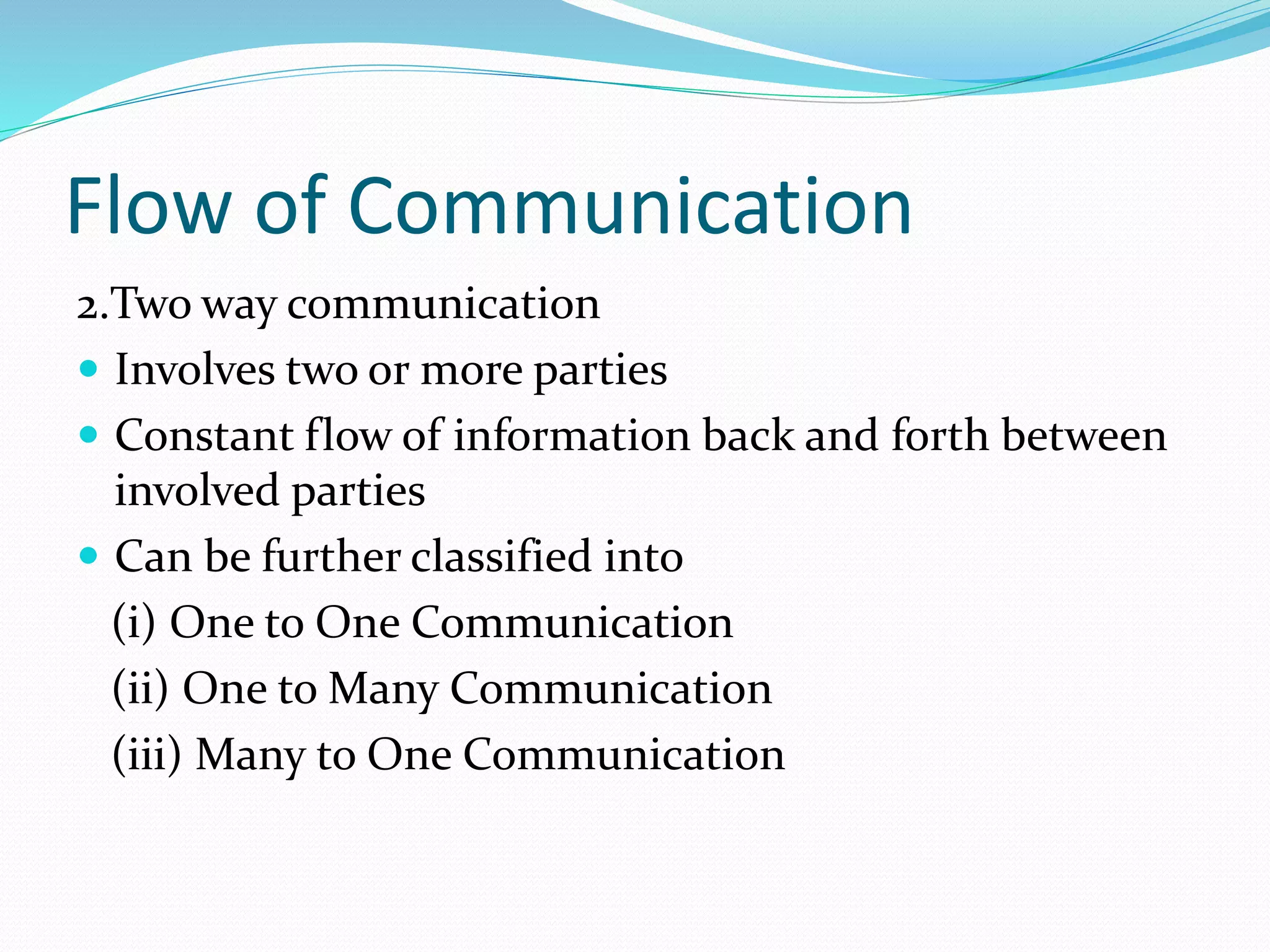 Flow of Communication
2.Two way communication
 Involves two or more parties
 Constant flow of information back and forth between
involved parties
 Can be further classified into
(i) One to One Communication
(ii) One to Many Communication
(iii) Many to One Communication
 