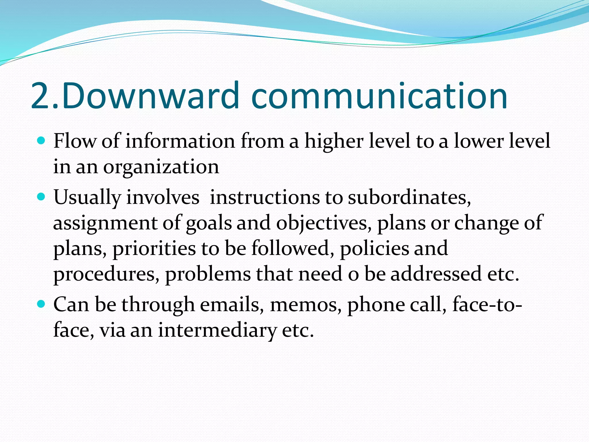 2.Downward communication
 Flow of information from a higher level to a lower level
in an organization
 Usually involves instructions to subordinates,
assignment of goals and objectives, plans or change of
plans, priorities to be followed, policies and
procedures, problems that need o be addressed etc.
 Can be through emails, memos, phone call, face-to-
face, via an intermediary etc.
 