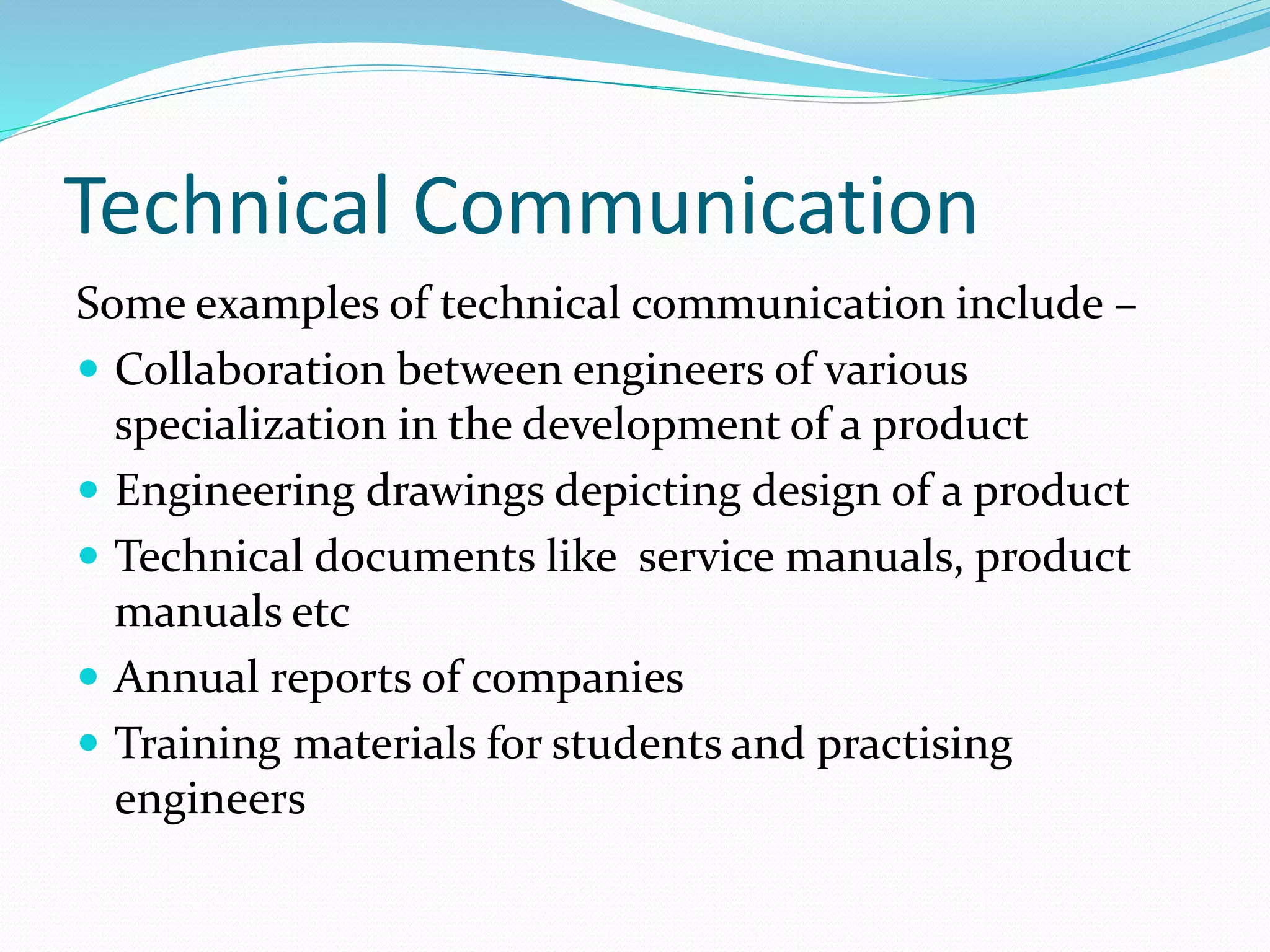 Technical Communication
Some examples of technical communication include –
 Collaboration between engineers of various
specialization in the development of a product
 Engineering drawings depicting design of a product
 Technical documents like service manuals, product
manuals etc
 Annual reports of companies
 Training materials for students and practising
engineers
 