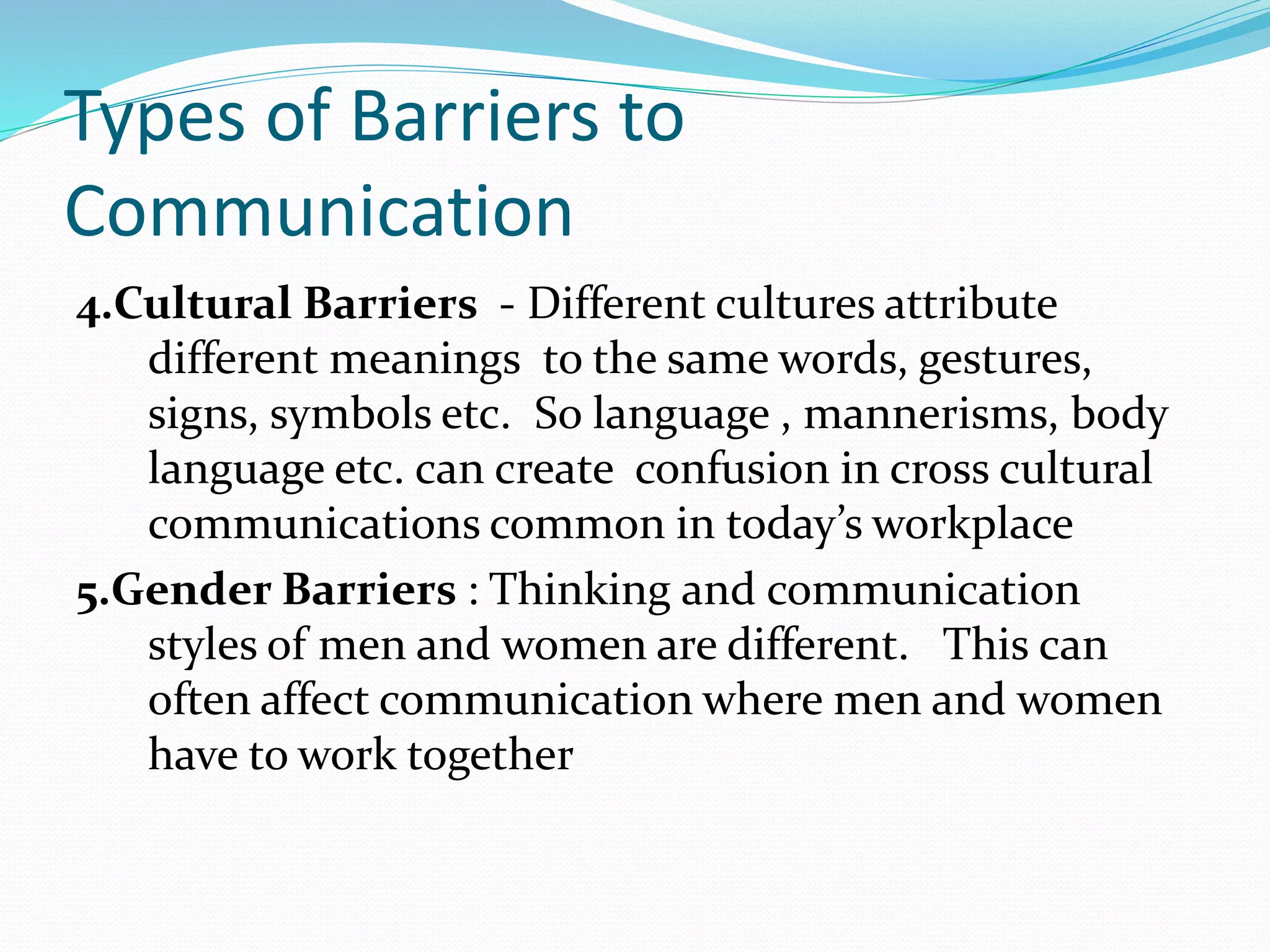 Types of Barriers to
Communication
4.Cultural Barriers - Different cultures attribute
different meanings to the same words, gestures,
signs, symbols etc. So language , mannerisms, body
language etc. can create confusion in cross cultural
communications common in today’s workplace
5.Gender Barriers : Thinking and communication
styles of men and women are different. This can
often affect communication where men and women
have to work together
 