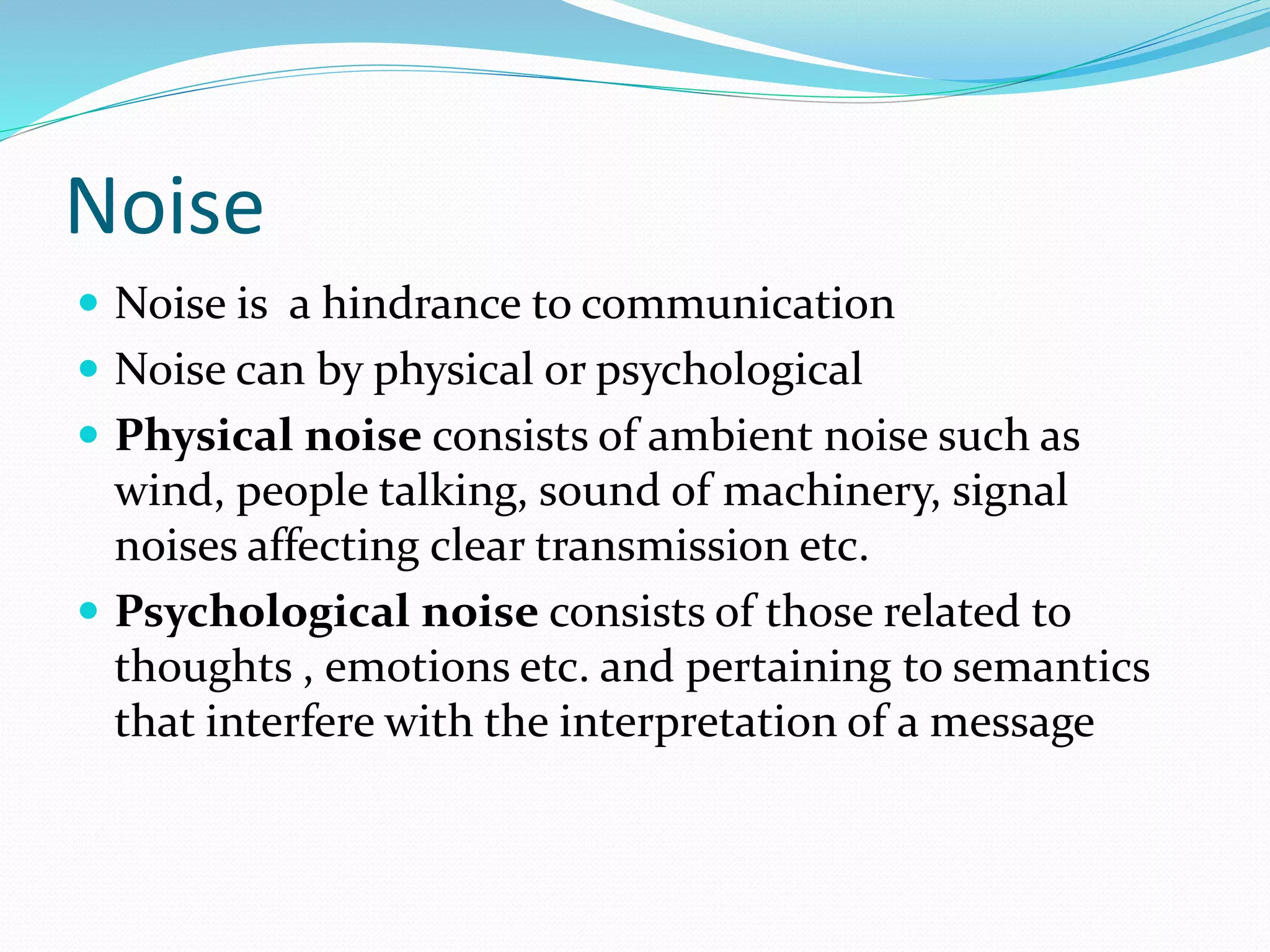 Noise
 Noise is a hindrance to communication
 Noise can by physical or psychological
 Physical noise consists of ambient noise such as
wind, people talking, sound of machinery, signal
noises affecting clear transmission etc.
 Psychological noise consists of those related to
thoughts , emotions etc. and pertaining to semantics
that interfere with the interpretation of a message
 