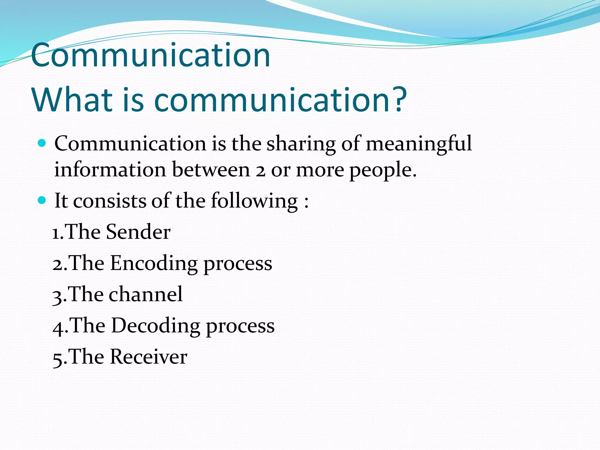 Communication
What is communication?
 Communication is the sharing of meaningful
information between 2 or more people.
 It consists of the following :
1.The Sender
2.The Encoding process
3.The channel
4.The Decoding process
5.The Receiver
 