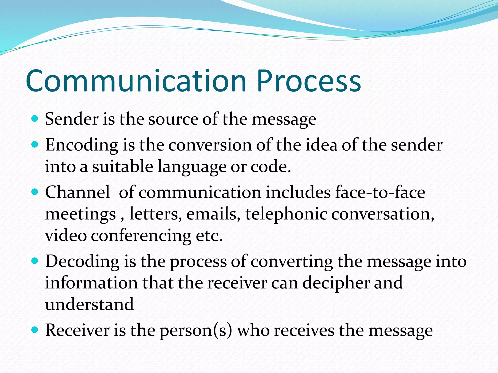 Communication Process
 Sender is the source of the message
 Encoding is the conversion of the idea of the sender
into a suitable language or code.
 Channel of communication includes face-to-face
meetings , letters, emails, telephonic conversation,
video conferencing etc.
 Decoding is the process of converting the message into
information that the receiver can decipher and
understand
 Receiver is the person(s) who receives the message
 