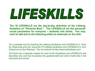 LIFESKILLS The 18 LIFESKILLS are the day-to-day definition of the Lifelong Guideline of “Personal Best.”  The LIFESKILLS are the personal/ social parameters for everyone – students and adults.  You may want to add text to the following slides to elaborate on the skill. “ An invaluable tool for teaching the Lifelong Guidelines and LIFESKILLS is  Tools for Citizenship and Life:   Using the ITI Lifelong Guidelines and LIFESKILLS in Your Classroom  by Sue Peterson.  Can be ordered at http://www.books4educ.com   The book has a separate chapter for each of the Guidelines and LIFESKILLS and describes why and how to practice the guideline/skill and what it looks like in the real world and school.  
