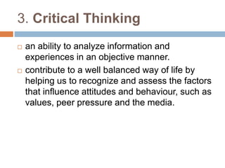 3. Critical Thinking 
 an ability to analyze information and 
experiences in an objective manner. 
 contribute to a well balanced way of life by 
helping us to recognize and assess the factors 
that influence attitudes and behaviour, such as 
values, peer pressure and the media. 
 